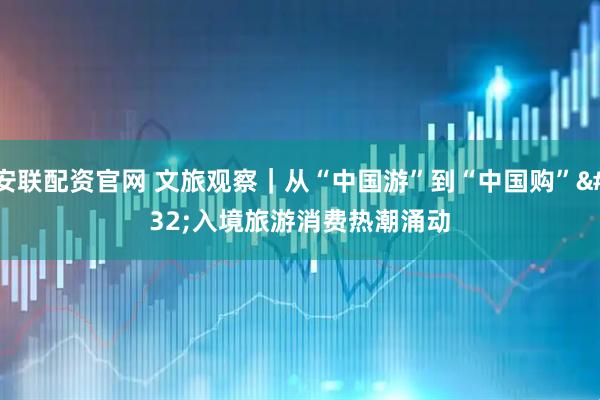 安联配资官网 文旅观察｜从“中国游”到“中国购” 入境旅游消费热潮涌动